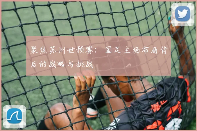 聚焦苏州世预赛：国足主场布局背后的战略与挑战