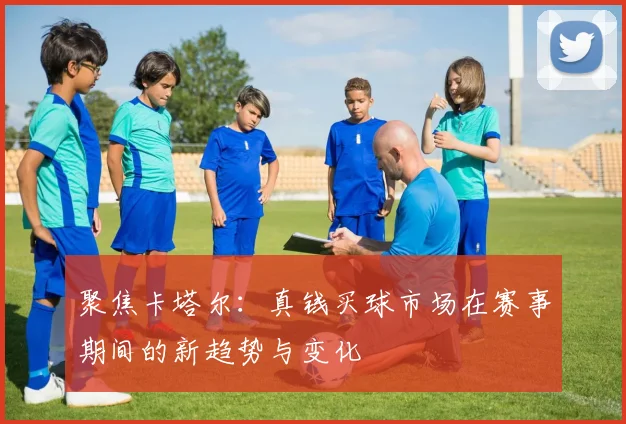 聚焦卡塔尔：真钱买球市场在赛事期间的新趋势与变化
